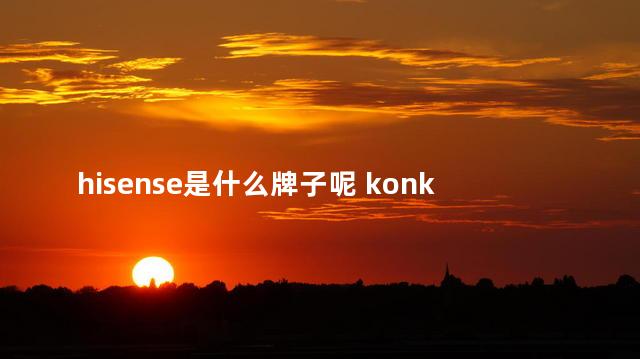 hisense是什么牌子呢 konka是什么牌子